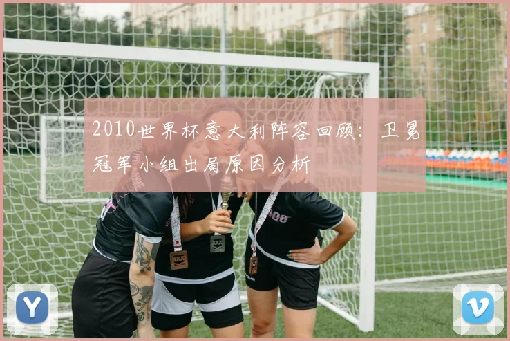 2010世界杯意大利阵容回顾：卫冕冠军小组出局原因分析