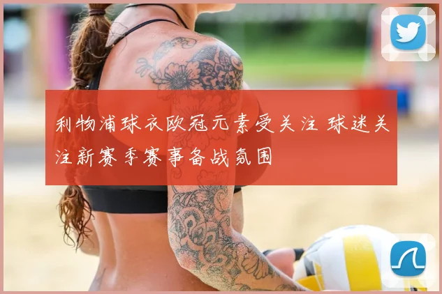 利物浦球衣欧冠元素受关注 球迷关注新赛季赛事备战氛围